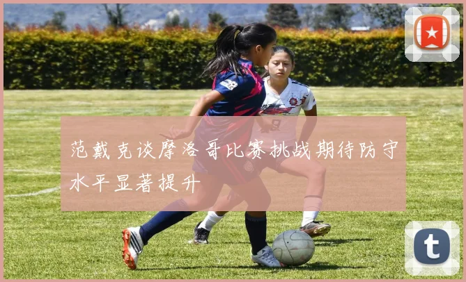 范戴克谈摩洛哥比赛挑战期待防守水平显著提升
