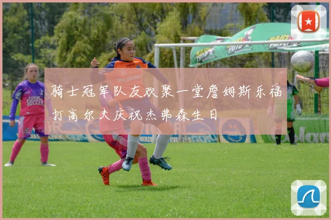 骑士冠军队友欢聚一堂詹姆斯乐福打高尔夫庆祝杰弗森生日