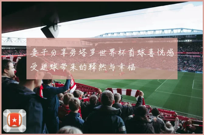 妻子分享劳塔罗世界杯首球喜悦感受进球带来的释然与幸福