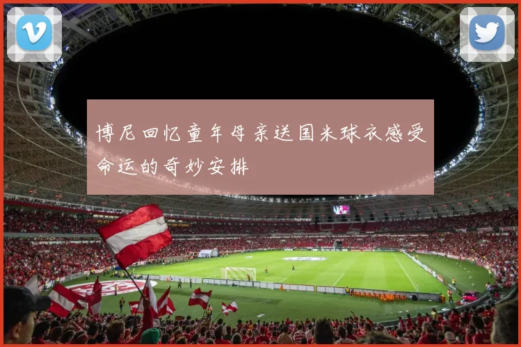 博尼回忆童年母亲送国米球衣感受命运的奇妙安排