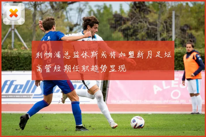 利物浦总监休斯或将加盟新月足坛高管短期任职趋势显现