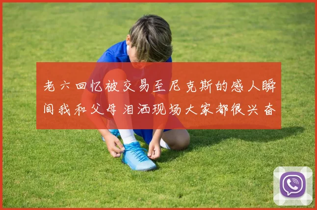 老六回忆被交易至尼克斯的感人瞬间我和父母泪洒现场大家都很兴奋