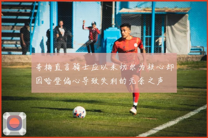 夸梅直言骑士应以米切尔为核心却因哈登偏心导致失利的无奈之声
