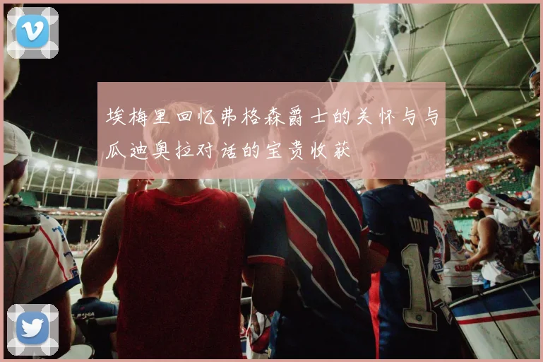 埃梅里回忆弗格森爵士的关怀与与瓜迪奥拉对话的宝贵收获
