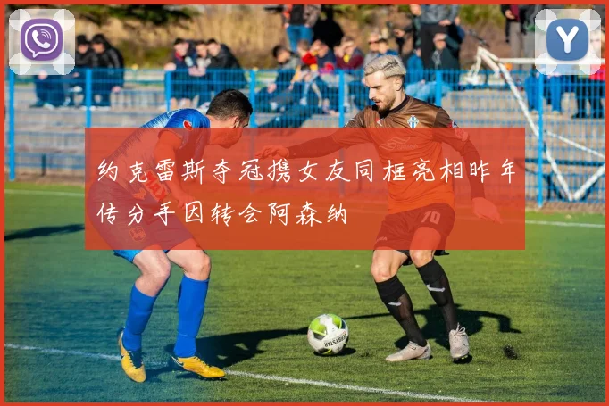 约克雷斯夺冠携女友同框亮相昨年传分手因转会阿森纳