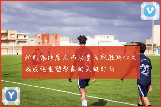 姆巴佩缺席反而助皇马取胜拜仁之战成他重塑形象的关键时刻