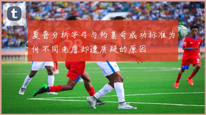 夏普分析字母与约基奇成功标准为何不同老詹却遭质疑的原因