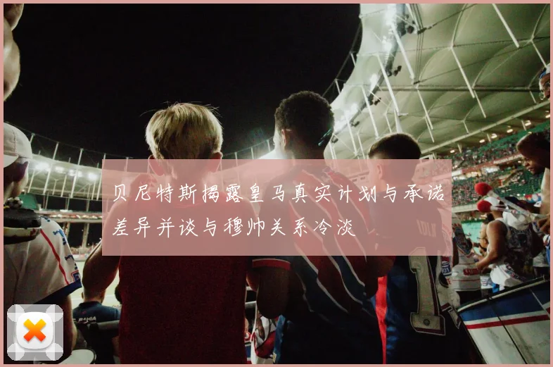 贝尼特斯揭露皇马真实计划与承诺差异并谈与穆帅关系冷淡