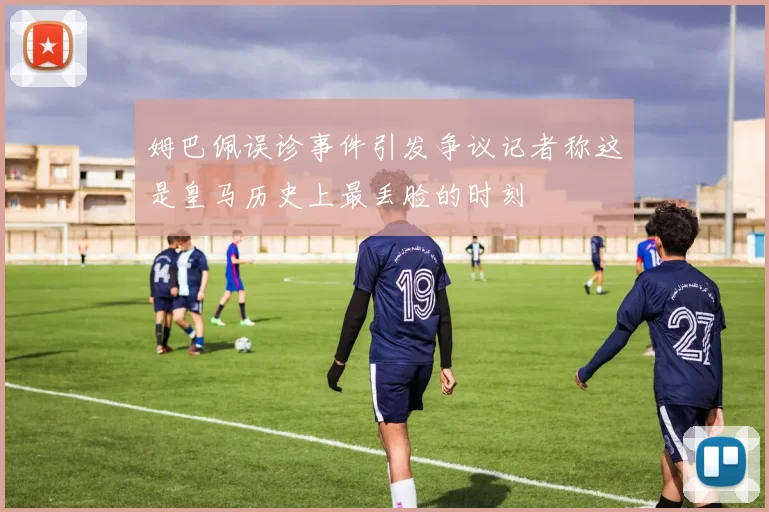 姆巴佩误诊事件引发争议记者称这是皇马历史上最丢脸的时刻