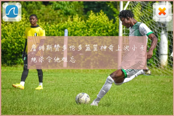 詹姆斯赞多伦多篮筐神奇上次小卡绝杀令他难忘