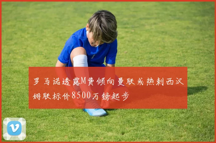 罗马诺透露M费倾向曼联或热刺西汉姆联标价8500万镑起步