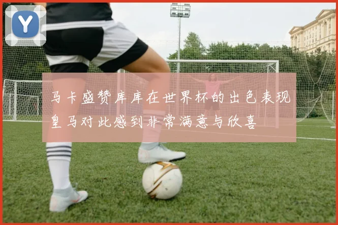 马卡盛赞库库在世界杯的出色表现皇马对此感到非常满意与欣喜