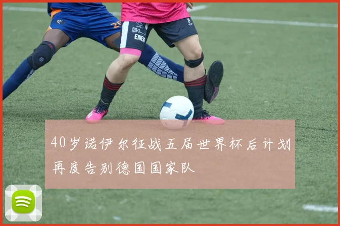 40岁诺伊尔征战五届世界杯后计划再度告别德国国家队