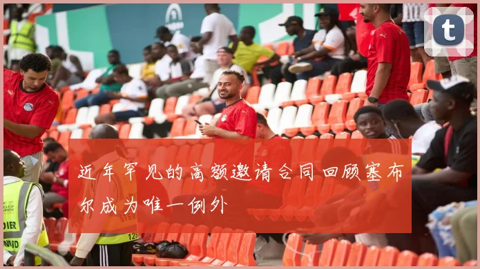 近年罕见的高额邀请合同回顾塞布尔成为唯一例外