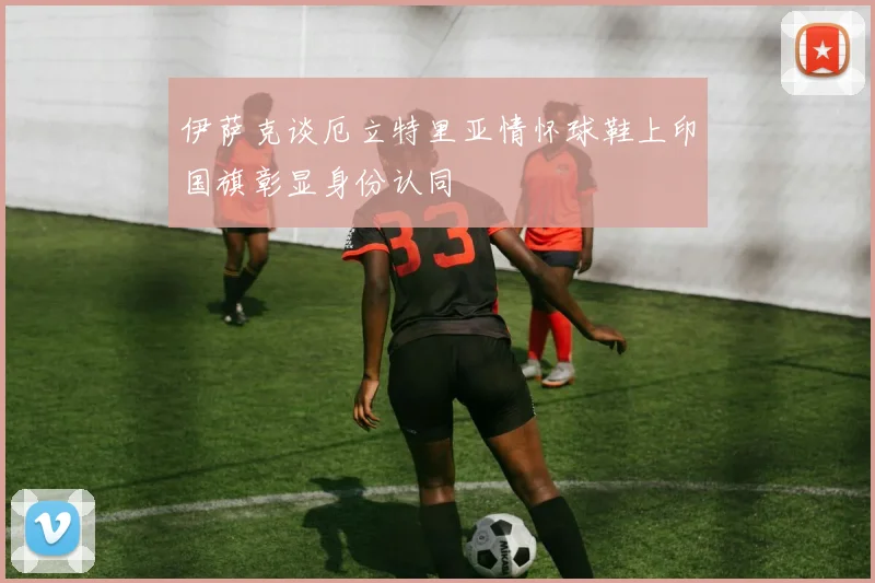 伊萨克谈厄立特里亚情怀球鞋上印国旗彰显身份认同