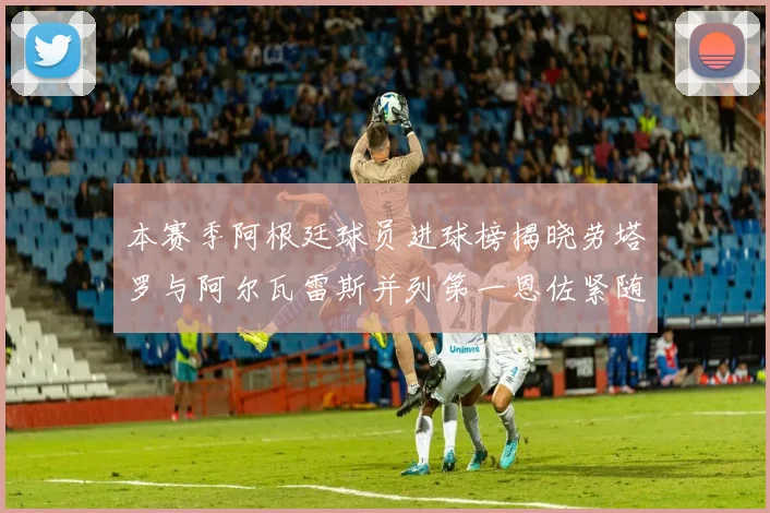 本赛季阿根廷球员进球榜揭晓劳塔罗与阿尔瓦雷斯并列第一恩佐紧随其后