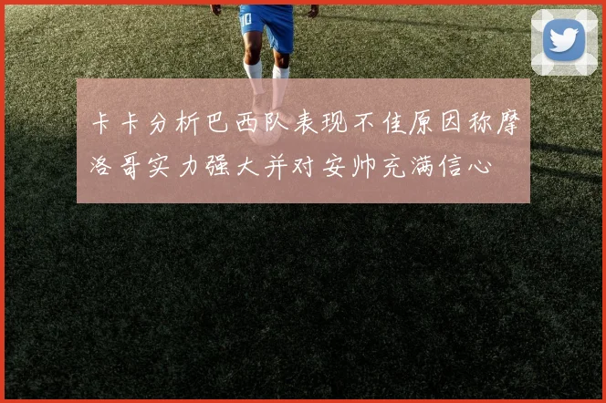卡卡分析巴西队表现不佳原因称摩洛哥实力强大并对安帅充满信心