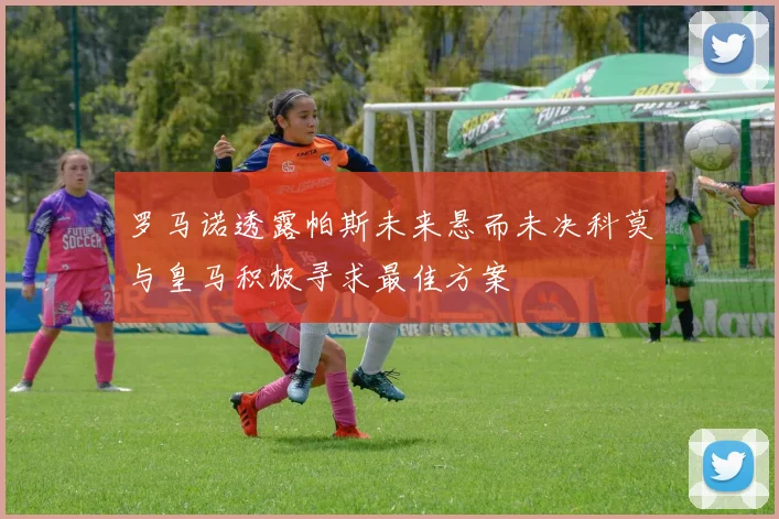 罗马诺透露帕斯未来悬而未决科莫与皇马积极寻求最佳方案