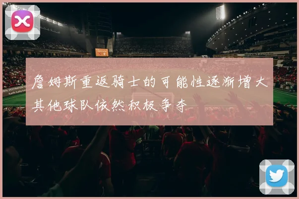 詹姆斯重返骑士的可能性逐渐增大其他球队依然积极争夺