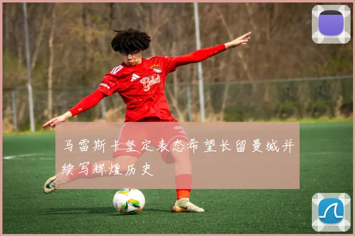 马雷斯卡坚定表态希望长留曼城并续写辉煌历史