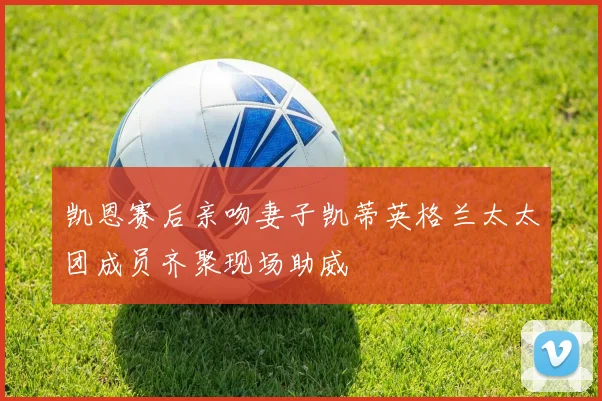 凯恩赛后亲吻妻子凯蒂英格兰太太团成员齐聚现场助威