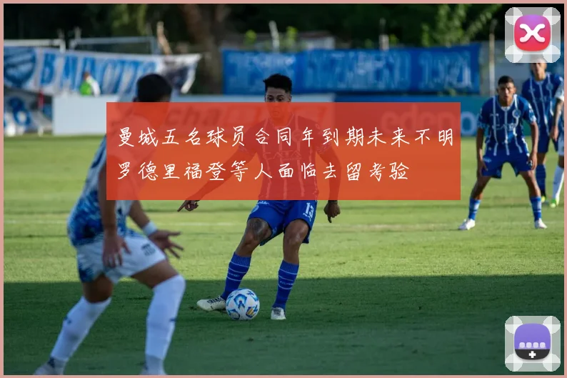 曼城五名球员合同年到期未来不明罗德里福登等人面临去留考验