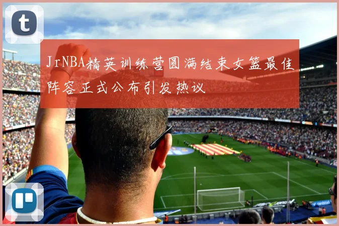 JrNBA精英训练营圆满结束女篮最佳阵容正式公布引发热议
