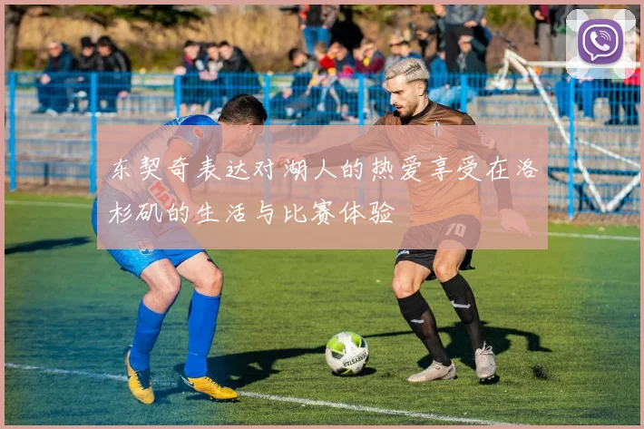 东契奇表达对湖人的热爱享受在洛杉矶的生活与比赛体验