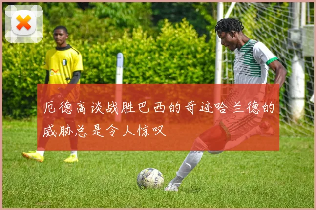 厄德高谈战胜巴西的奇迹哈兰德的威胁总是令人惊叹