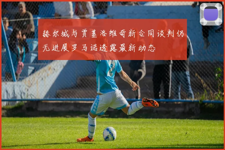 赫尔城与贾基洛维奇新合同谈判仍无进展罗马诺透露最新动态
