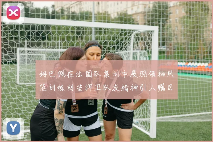 姆巴佩在法国队集训中展现领袖风范训练刻苦捍卫队友精神引人瞩目