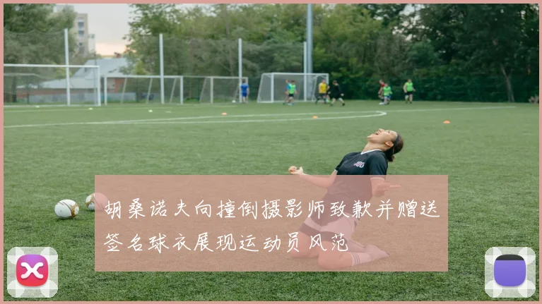 胡桑诺夫向撞倒摄影师致歉并赠送签名球衣展现运动员风范