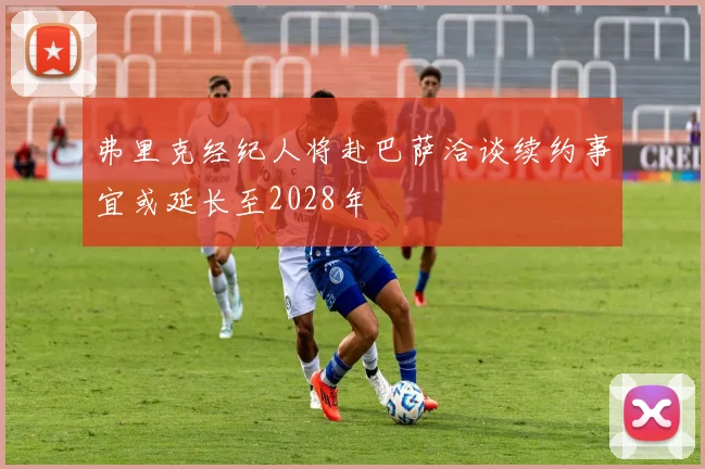 弗里克经纪人将赴巴萨洽谈续约事宜或延长至2028年