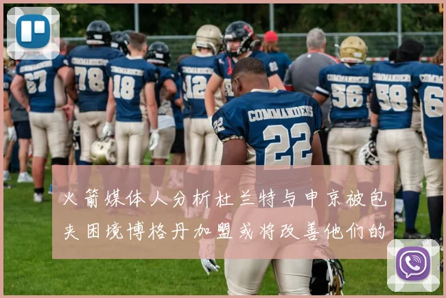 火箭媒体人分析杜兰特与申京被包夹困境博格丹加盟或将改善他们的进攻空间