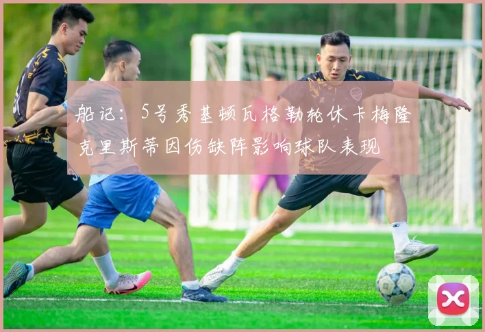 船记:5号秀基顿瓦格勒轮休卡梅隆克里斯蒂因伤缺阵影响球队表现