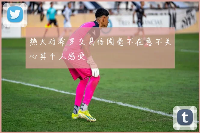 热火对希罗交易传闻毫不在意不关心其个人感受